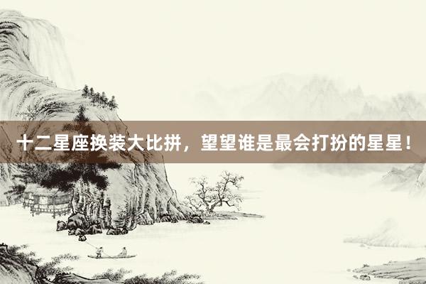 十二星座换装大比拼，望望谁是最会打扮的星星！